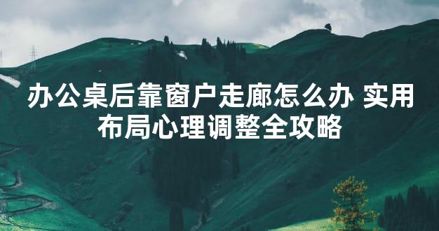 办公桌后靠窗户走廊怎么办 实用布局心理调整全攻略